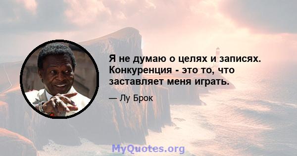 Я не думаю о целях и записях. Конкуренция - это то, что заставляет меня играть.