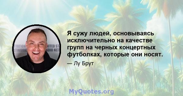 Я сужу людей, основываясь исключительно на качестве групп на черных концертных футболках, которые они носят.