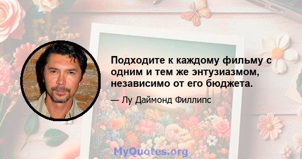 Подходите к каждому фильму с одним и тем же энтузиазмом, независимо от его бюджета.