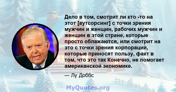 Дело в том, смотрит ли кто -то на этот [аутсорсинг] с точки зрения мужчин и женщин, рабочих мужчин и женщин в этой стране, которые просто облажаются, или смотрит на это с точки зрения корпораций, которые приносят