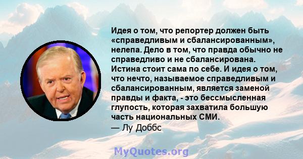 Идея о том, что репортер должен быть «справедливым и сбалансированным», нелепа. Дело в том, что правда обычно не справедливо и не сбалансирована. Истина стоит сама по себе. И идея о том, что нечто, называемое