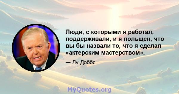 Люди, с которыми я работал, поддерживали, и я польщен, что вы бы назвали то, что я сделал «актерским мастерством».