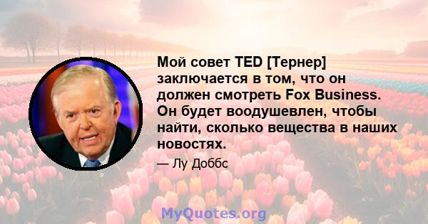 Мой совет TED [Тернер] заключается в том, что он должен смотреть Fox Business. Он будет воодушевлен, чтобы найти, сколько вещества в наших новостях.