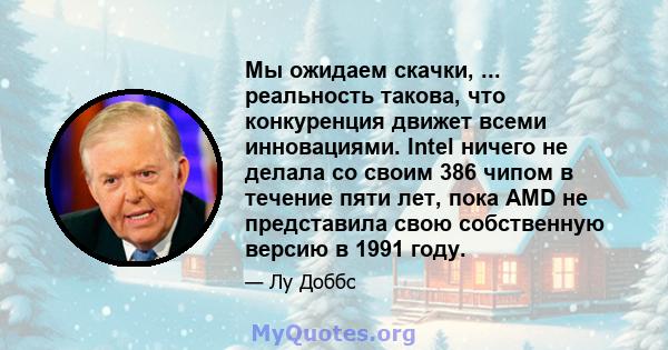 Мы ожидаем скачки, ... реальность такова, что конкуренция движет всеми инновациями. Intel ничего не делала со своим 386 чипом в течение пяти лет, пока AMD не представила свою собственную версию в 1991 году.