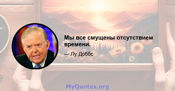 Мы все смущены отсутствием времени.