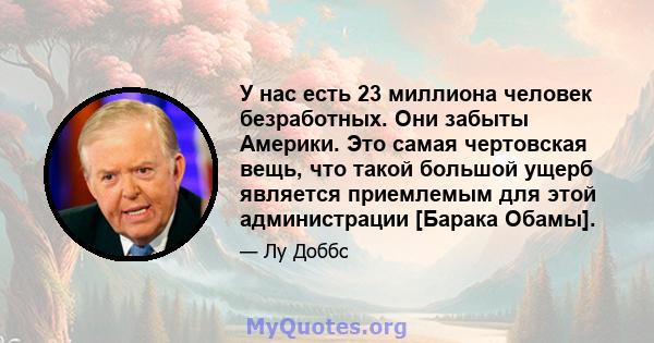 У нас есть 23 миллиона человек безработных. Они забыты Америки. Это самая чертовская вещь, что такой большой ущерб является приемлемым для этой администрации [Барака Обамы].