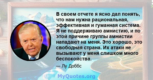 В своем отчете я ясно дал понять, что нам нужна рациональная, эффективная и гуманная система. Я не поддерживаю амнистию, и по этой причине группы амнистии нападают на меня. Это хорошо, это свободная страна. Их атаки не