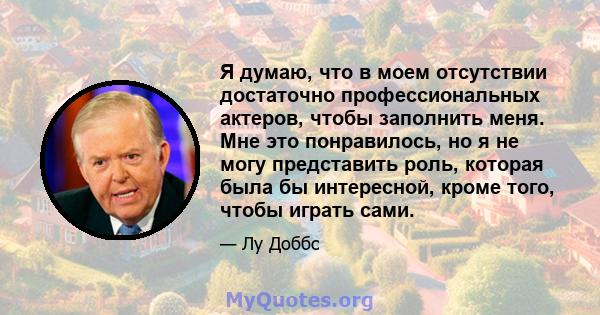 Я думаю, что в моем отсутствии достаточно профессиональных актеров, чтобы заполнить меня. Мне это понравилось, но я не могу представить роль, которая была бы интересной, кроме того, чтобы играть сами.