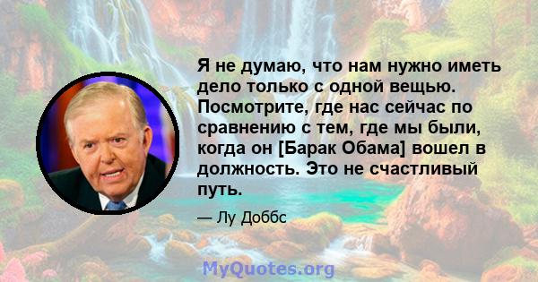 Я не думаю, что нам нужно иметь дело только с одной вещью. Посмотрите, где нас сейчас по сравнению с тем, где мы были, когда он [Барак Обама] вошел в должность. Это не счастливый путь.