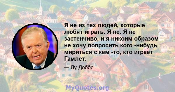 Я не из тех людей, которые любят играть. Я не. Я не застенчиво, и я никоим образом не хочу попросить кого -нибудь мириться с кем -то, кто играет Гамлет.