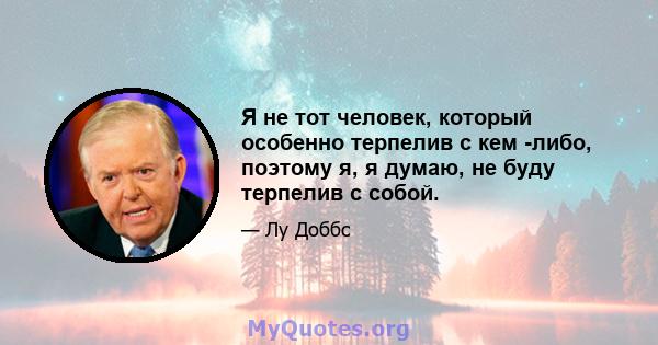 Я не тот человек, который особенно терпелив с кем -либо, поэтому я, я думаю, не буду терпелив с собой.