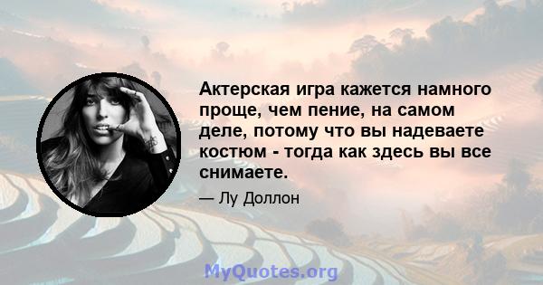 Актерская игра кажется намного проще, чем пение, на самом деле, потому что вы надеваете костюм - тогда как здесь вы все снимаете.