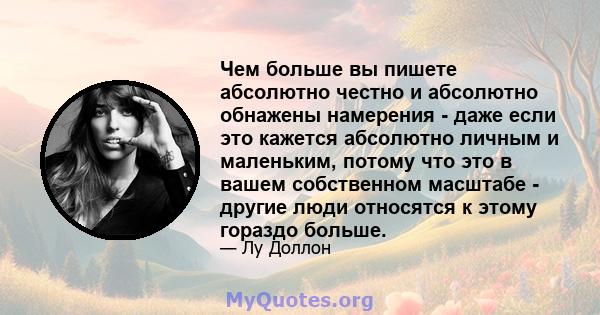 Чем больше вы пишете абсолютно честно и абсолютно обнажены намерения - даже если это кажется абсолютно личным и маленьким, потому что это в вашем собственном масштабе - другие люди относятся к этому гораздо больше.