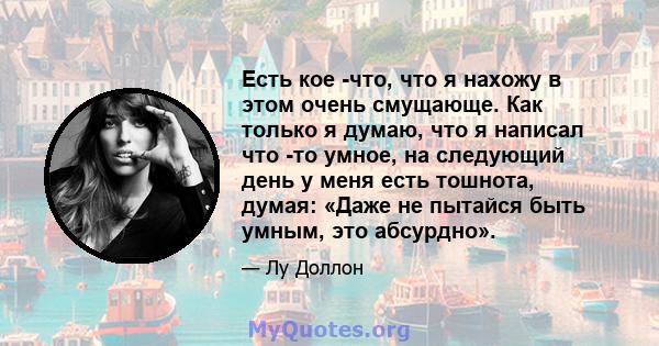 Есть кое -что, что я нахожу в этом очень смущающе. Как только я думаю, что я написал что -то умное, на следующий день у меня есть тошнота, думая: «Даже не пытайся быть умным, это абсурдно».