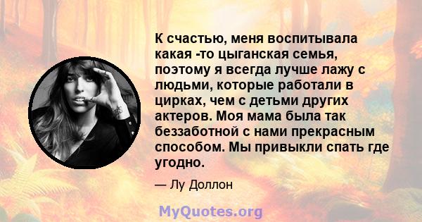 К счастью, меня воспитывала какая -то цыганская семья, поэтому я всегда лучше лажу с людьми, которые работали в цирках, чем с детьми других актеров. Моя мама была так беззаботной с нами прекрасным способом. Мы привыкли