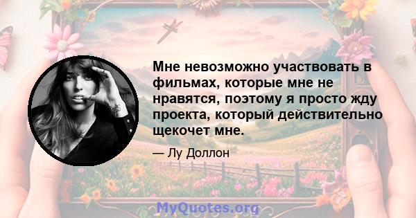 Мне невозможно участвовать в фильмах, которые мне не нравятся, поэтому я просто жду проекта, который действительно щекочет мне.