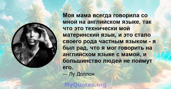 Моя мама всегда говорила со мной на английском языке, так что это технически мой материнский язык, и это стало своего рода частным языком - я был рад, что я мог говорить на английском языке с мамой, и большинство людей