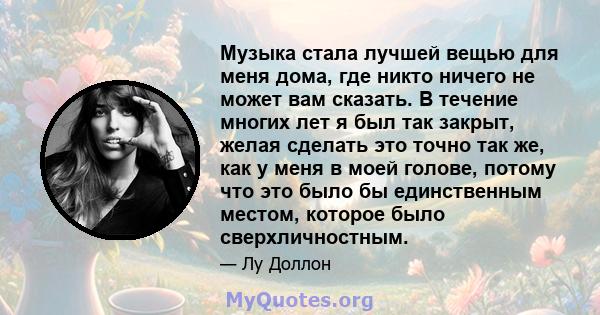 Музыка стала лучшей вещью для меня дома, где никто ничего не может вам сказать. В течение многих лет я был так закрыт, желая сделать это точно так же, как у меня в моей голове, потому что это было бы единственным