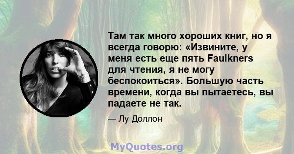 Там так много хороших книг, но я всегда говорю: «Извините, у меня есть еще пять Faulkners для чтения, я не могу беспокоиться». Большую часть времени, когда вы пытаетесь, вы падаете не так.