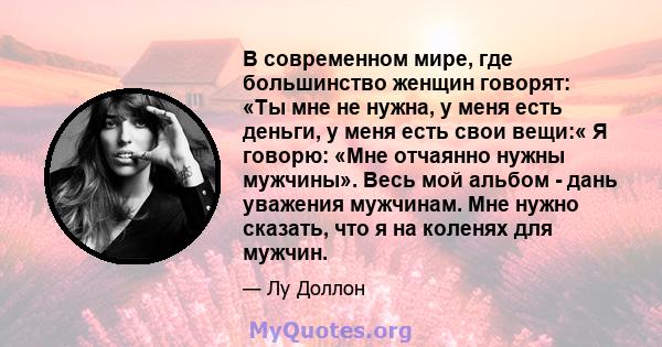 В современном мире, где большинство женщин говорят: «Ты мне не нужна, у меня есть деньги, у меня есть свои вещи:« Я говорю: «Мне отчаянно нужны мужчины». Весь мой альбом - дань уважения мужчинам. Мне нужно сказать, что