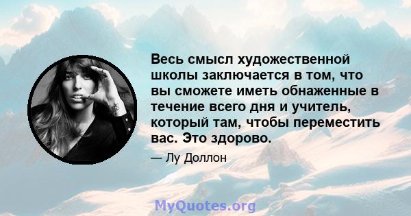 Весь смысл художественной школы заключается в том, что вы сможете иметь обнаженные в течение всего дня и учитель, который там, чтобы переместить вас. Это здорово.