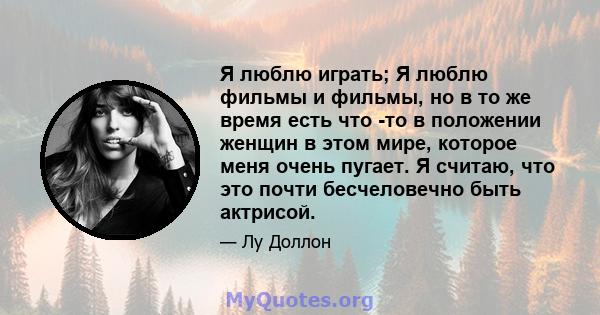 Я люблю играть; Я люблю фильмы и фильмы, но в то же время есть что -то в положении женщин в этом мире, которое меня очень пугает. Я считаю, что это почти бесчеловечно быть актрисой.