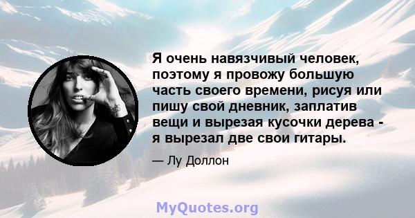 Я очень навязчивый человек, поэтому я провожу большую часть своего времени, рисуя или пишу свой дневник, заплатив вещи и вырезая кусочки дерева - я вырезал две свои гитары.