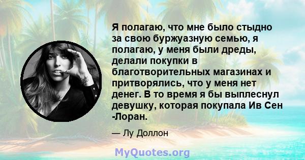 Я полагаю, что мне было стыдно за свою буржуазную семью, я полагаю, у меня были дреды, делали покупки в благотворительных магазинах и притворялись, что у меня нет денег. В то время я бы выплеснул девушку, которая