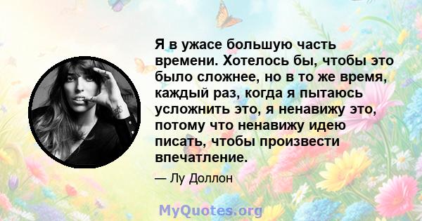 Я в ужасе большую часть времени. Хотелось бы, чтобы это было сложнее, но в то же время, каждый раз, когда я пытаюсь усложнить это, я ненавижу это, потому что ненавижу идею писать, чтобы произвести впечатление.