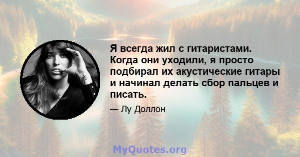 Я всегда жил с гитаристами. Когда они уходили, я просто подбирал их акустические гитары и начинал делать сбор пальцев и писать.