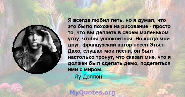 Я всегда любил петь, но я думал, что это было похоже на рисование - просто то, что вы делаете в своем маленьком углу, чтобы успокоиться. Но когда мой друг, французский автор песен Этьен Дахо, слушал мои песни, он был