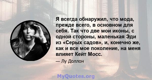 Я всегда обнаружил, что мода, прежде всего, в основном для себя. Так что две мои иконы, с одной стороны, маленькая Эди из «Серых садов», и, конечно же, как и все мое поколение, на меня влияет Кейт Мосс.