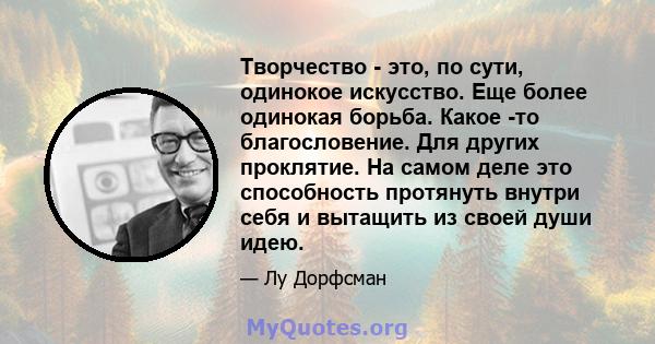 Творчество - это, по сути, одинокое искусство. Еще более одинокая борьба. Какое -то благословение. Для других проклятие. На самом деле это способность протянуть внутри себя и вытащить из своей души идею.