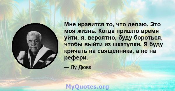 Мне нравится то, что делаю. Это моя жизнь. Когда пришло время уйти, я, вероятно, буду бороться, чтобы выйти из шкатулки. Я буду кричать на священника, а не на рефери.