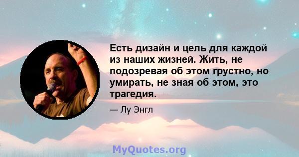 Есть дизайн и цель для каждой из наших жизней. Жить, не подозревая об этом грустно, но умирать, не зная об этом, это трагедия.