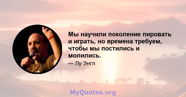 Мы научили поколение пировать и играть, но времена требуем, чтобы мы постились и молились.