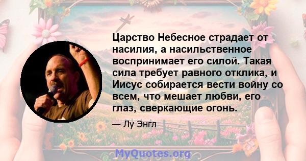 Царство Небесное страдает от насилия, а насильственное воспринимает его силой. Такая сила требует равного отклика, и Иисус собирается вести войну со всем, что мешает любви, его глаз, сверкающие огонь.