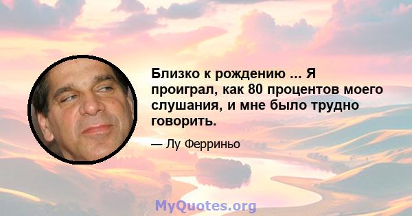 Близко к рождению ... Я проиграл, как 80 процентов моего слушания, и мне было трудно говорить.