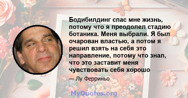 Бодибилдинг спас мне жизнь, потому что я преодолел стадию ботаника. Меня выбрали. Я был очарован властью, а потом я решил взять на себя это направление, потому что знал, что это заставит меня чувствовать себя хорошо