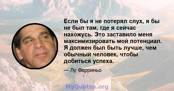 Если бы я не потерял слух, я бы не был там, где я сейчас нахожусь. Это заставило меня максимизировать мой потенциал. Я должен был быть лучше, чем обычный человек, чтобы добиться успеха.