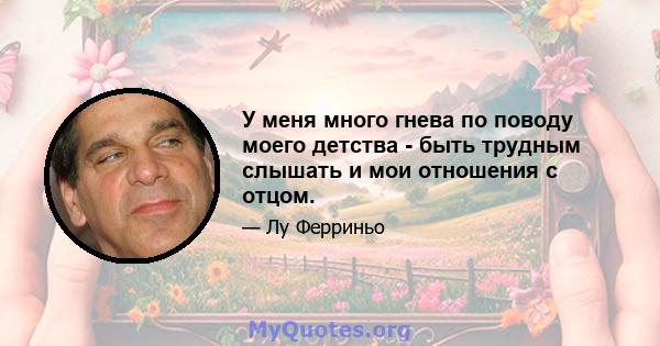 У меня много гнева по поводу моего детства - быть трудным слышать и мои отношения с отцом.