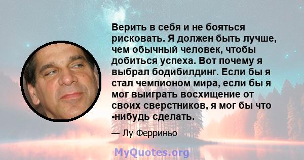 Верить в себя и не бояться рисковать. Я должен быть лучше, чем обычный человек, чтобы добиться успеха. Вот почему я выбрал бодибилдинг. Если бы я стал чемпионом мира, если бы я мог выиграть восхищение от своих