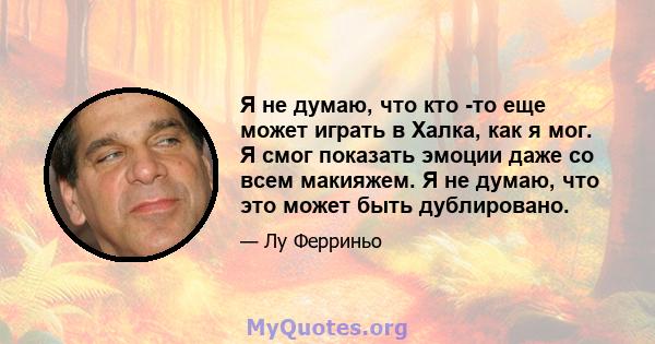 Я не думаю, что кто -то еще может играть в Халка, как я мог. Я смог показать эмоции даже со всем макияжем. Я не думаю, что это может быть дублировано.