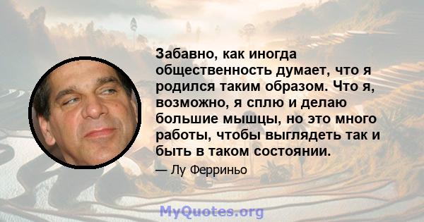 Забавно, как иногда общественность думает, что я родился таким образом. Что я, возможно, я сплю и делаю большие мышцы, но это много работы, чтобы выглядеть так и быть в таком состоянии.