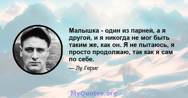 Малышка - один из парней, а я другой, и я никогда не мог быть таким же, как он. Я не пытаюсь, я просто продолжаю, так как я сам по себе.