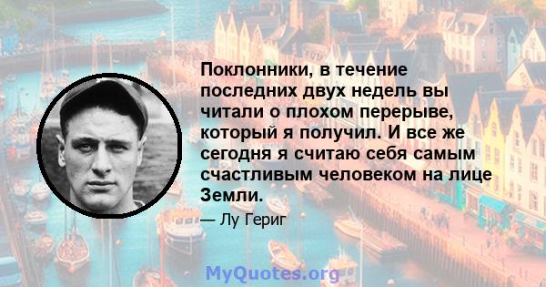 Поклонники, в течение последних двух недель вы читали о плохом перерыве, который я получил. И все же сегодня я считаю себя самым счастливым человеком на лице Земли.