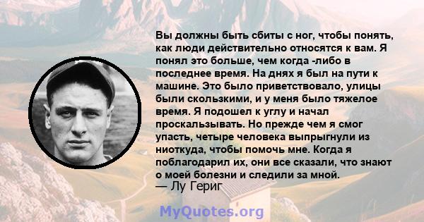 Вы должны быть сбиты с ног, чтобы понять, как люди действительно относятся к вам. Я понял это больше, чем когда -либо в последнее время. На днях я был на пути к машине. Это было приветствовало, улицы были скользкими, и