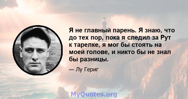 Я не главный парень. Я знаю, что до тех пор, пока я следил за Рут к тарелке, я мог бы стоять на моей голове, и никто бы не знал бы разницы.