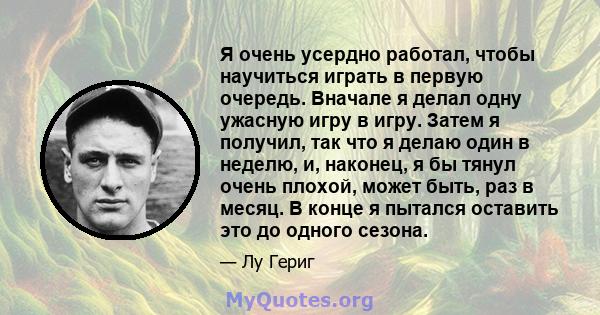 Я очень усердно работал, чтобы научиться играть в первую очередь. Вначале я делал одну ужасную игру в игру. Затем я получил, так что я делаю один в неделю, и, наконец, я бы тянул очень плохой, может быть, раз в месяц. В 