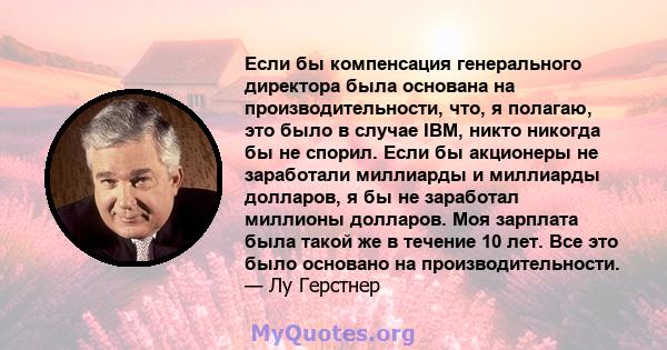 Если бы компенсация генерального директора была основана на производительности, что, я полагаю, это было в случае IBM, никто никогда бы не спорил. Если бы акционеры не заработали миллиарды и миллиарды долларов, я бы не